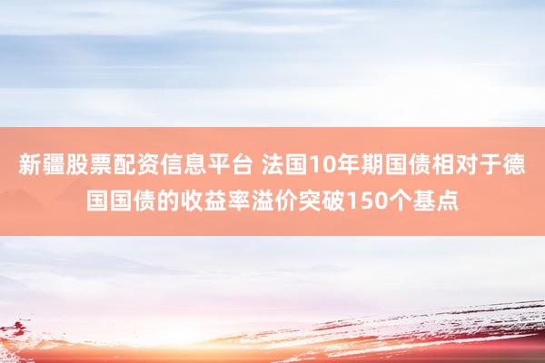 新疆股票配资信息平台 法国10年期国债相对于德国国债的收益率溢价突破150个基点