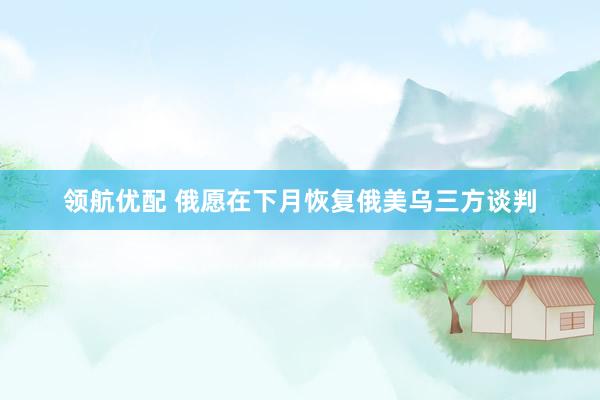 领航优配 俄愿在下月恢复俄美乌三方谈判