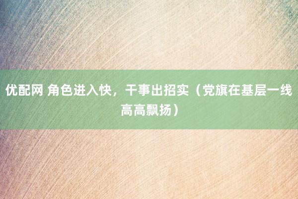 优配网 角色进入快，干事出招实（党旗在基层一线高高飘扬）