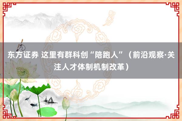 东方证券 这里有群科创“陪跑人”（前沿观察·关注人才体制机制改革）