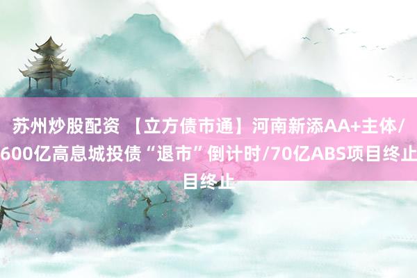 苏州炒股配资 【立方债市通】河南新添AA+主体/600亿高息城投债“退市”倒计时/70亿ABS项目终止