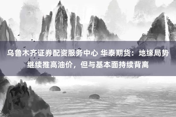 乌鲁木齐证券配资服务中心 华泰期货：地缘局势继续推高油价，但与基本面持续背离