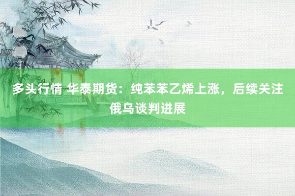 多头行情 华泰期货：纯苯苯乙烯上涨，后续关注俄乌谈判进展