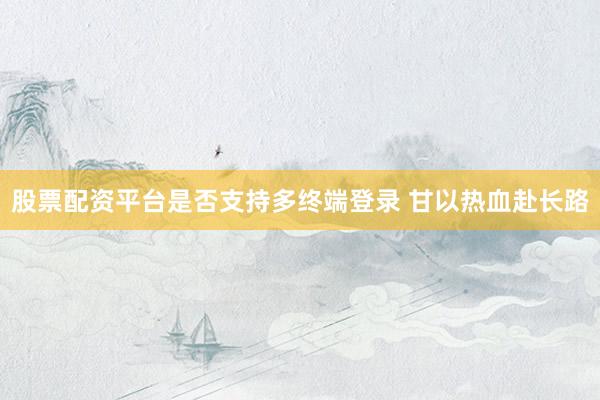 股票配资平台是否支持多终端登录 甘以热血赴长路