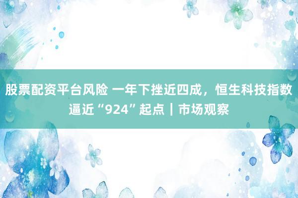 股票配资平台风险 一年下挫近四成,恒生科技指数逼近“924”起点|市场观察