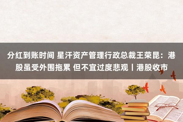 分红到账时间 星汗资产管理行政总裁王荣昆：港股虽受外围拖累 但不宜过度悲观丨港股收市