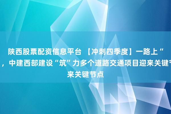 陕西股票配资信息平台 【冲刺四季度】一路上“新”，中建西部建设“筑”力多个道路交通项目迎来关键节点