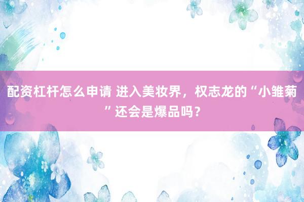 配资杠杆怎么申请 进入美妆界，权志龙的“小雏菊”还会是爆品吗？