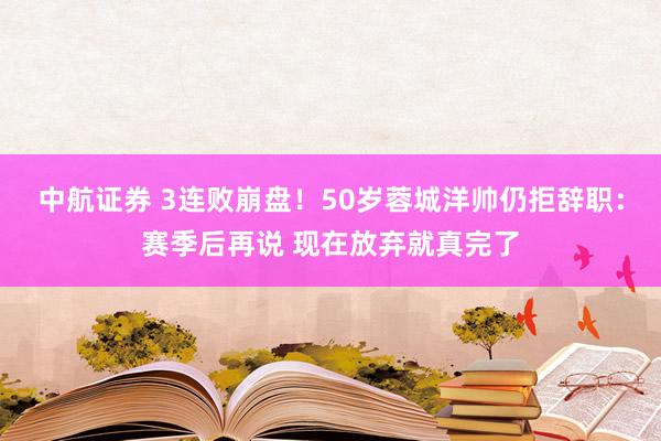 中航证券 3连败崩盘！50岁蓉城洋帅仍拒辞职：赛季后再说 现在放弃就真完了