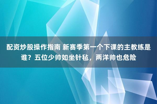 配资炒股操作指南 新赛季第一个下课的主教练是谁？五位少帅如坐针毡，两洋帅也危险
