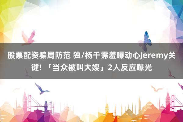 股票配资骗局防范 独/杨千霈羞曝动心Jeremy关键! 「当众被叫大嫂」2人反应曝光