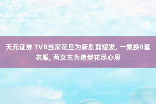 天元证券 TVB当家花旦为新剧剪短发, 一集换8套衣服, 两女主为造型花尽心思