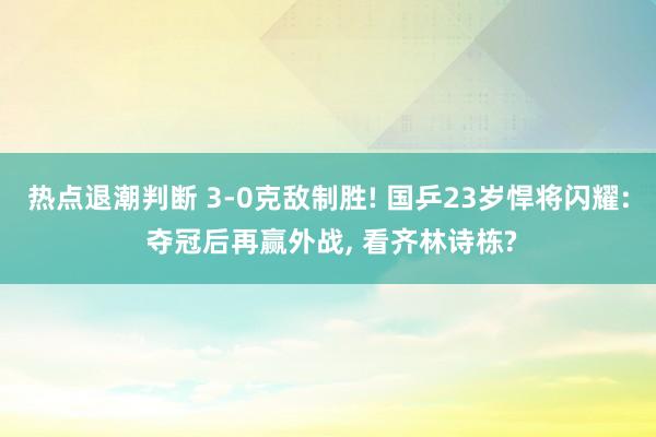 热点退潮判断 3-0克敌制胜! 国乒23岁悍将闪耀: 夺冠后再赢外战, 看齐林诗栋?