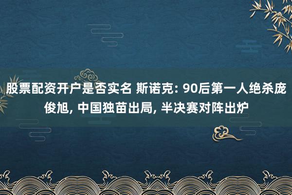 股票配资开户是否实名 斯诺克: 90后第一人绝杀庞俊旭, 中国独苗出局, 半决赛对阵出炉