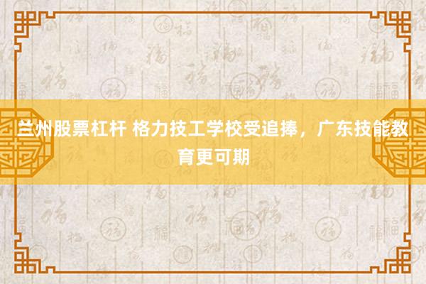 兰州股票杠杆 格力技工学校受追捧，广东技能教育更可期