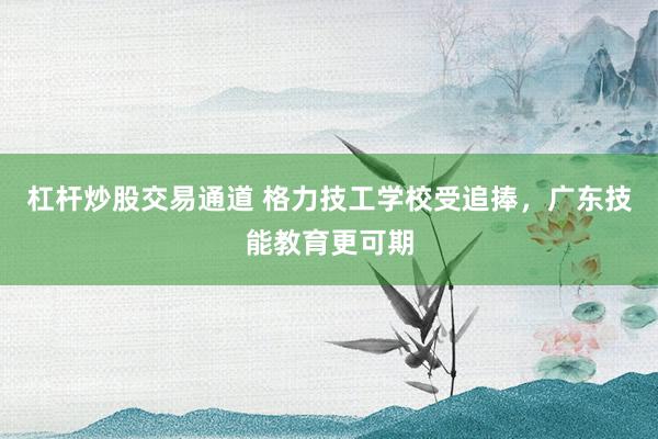 杠杆炒股交易通道 格力技工学校受追捧，广东技能教育更可期