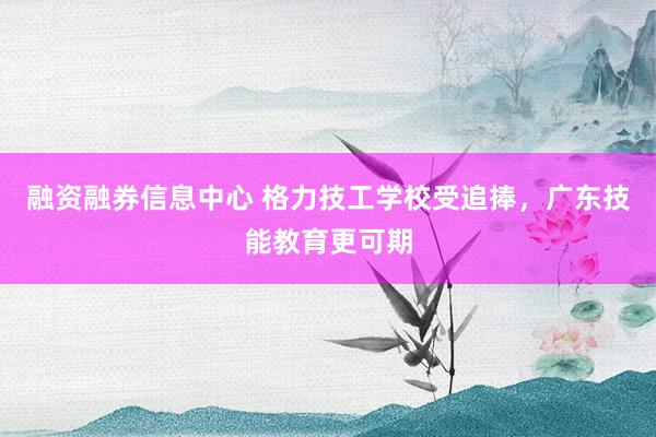 融资融券信息中心 格力技工学校受追捧，广东技能教育更可期