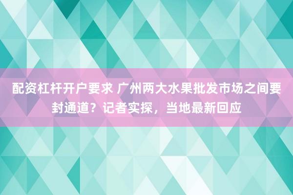 配资杠杆开户要求 广州两大水果批发市场之间要封通道?记者实探,当地最新回应