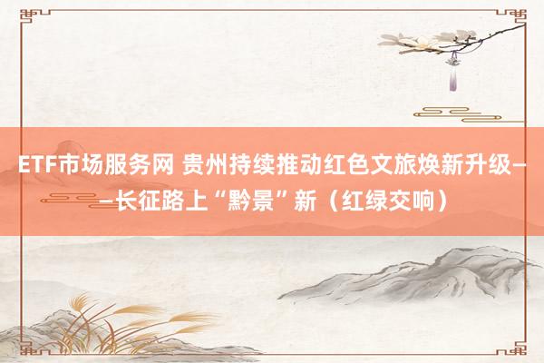 ETF市场服务网 贵州持续推动红色文旅焕新升级——长征路上“黔景”新（红绿交响）