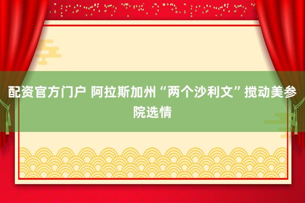 配资官方门户 阿拉斯加州“两个沙利文”搅动美参院选情